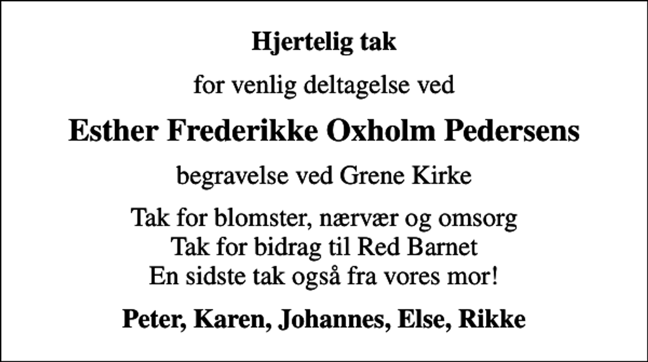 <p>Hjertelig tak<br />for venlig deltagelse ved<br />Esther Frederikke Oxholm Pedersens<br />begravelse ved Grene Kirke<br />Tak for blomster, nærvær og omsorg Tak for bidrag til Red Barnet En sidste tak også fra vores mor!<br />Peter, Karen, Johannes, Else, Rikke</p>