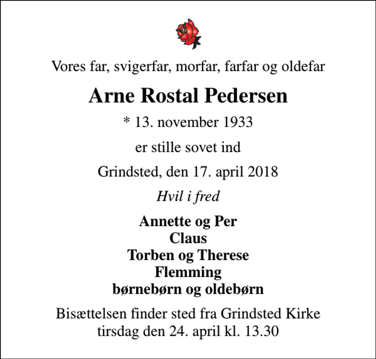 <p>Vores far, svigerfar, morfar, farfar og oldefar<br />Arne Rostal Pedersen<br />* 13. november 1933<br />er stille sovet ind<br />Grindsted, den 17. april 2018<br />Hvil i fred<br />Annette og Per Claus Torben og Therese Flemming børnebørn og oldebørn<br />Bisættelsen finder sted fra Grindsted Kirke tirsdag den 24. april kl. 13.30</p>