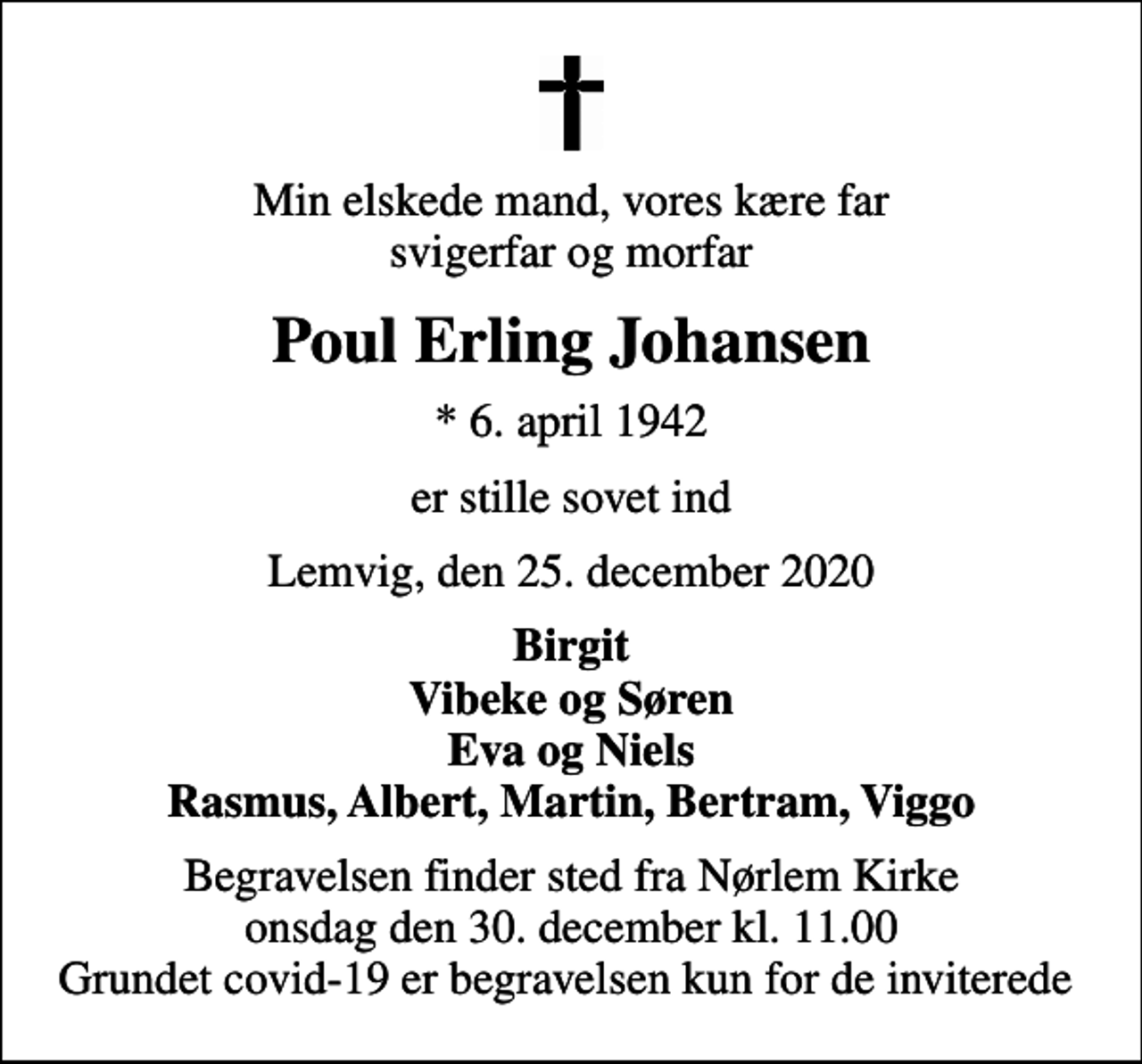 <p>Min elskede mand, vores kære far svigerfar og morfar<br />Poul Erling Johansen<br />* 6. april 1942<br />er stille sovet ind<br />Lemvig, den 25. december 2020<br />Birgit Vibeke og Søren Eva og Niels Rasmus, Albert, Martin, Bertram, Viggo<br />Begravelsen finder sted fra Nørlem Kirke onsdag den 30. december kl. 11.00 Grundet covid-19 er begravelsen kun for de inviterede</p>