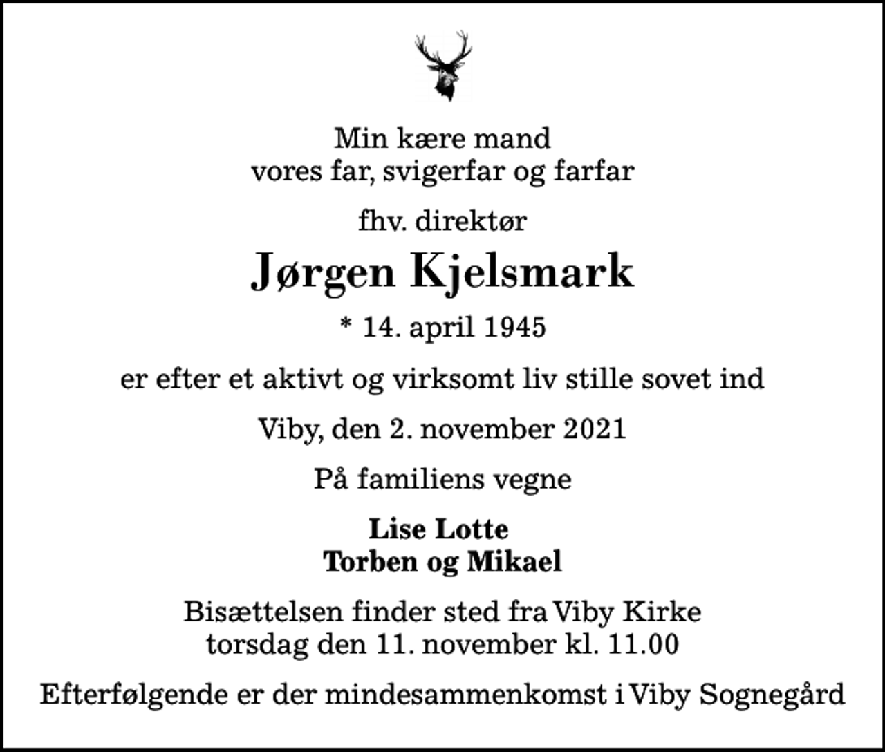 <p>Min kære mand vores far, svigerfar og farfar<br />fhv. direktør<br />Jørgen Kjelsmark<br />* 14. april 1945<br />er efter et aktivt og virksomt liv stille sovet ind<br />Viby, den 2. november 2021<br />På familiens vegne<br />Lise Lotte Torben og Mikael<br />Bisættelsen finder sted fra Viby Kirke torsdag den 11. november kl. 11.00<br />Efterfølgende er der mindesammenkomst i Viby Sognegård</p>