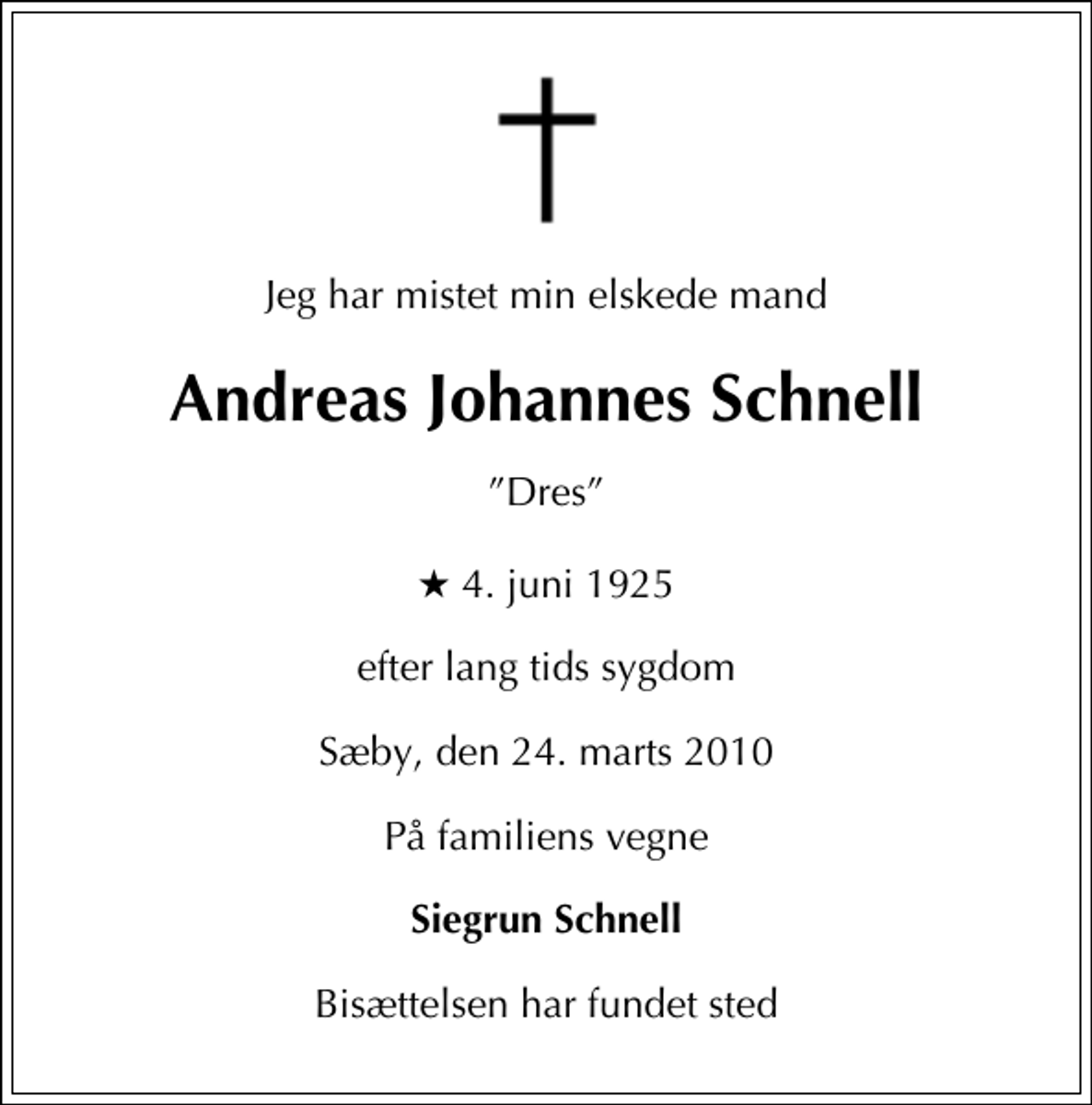 <p>Jeg har mistet min elskede mand<br />Andreas Johannes Schnell<br />Dres<br />* 4. juni 1925<br />efter lang tids sygdom<br />Sæby, den 24. marts 2010<br />På familiens vegne<br />Siegrun Schnell<br />Bisættelsen har fundet sted</p>