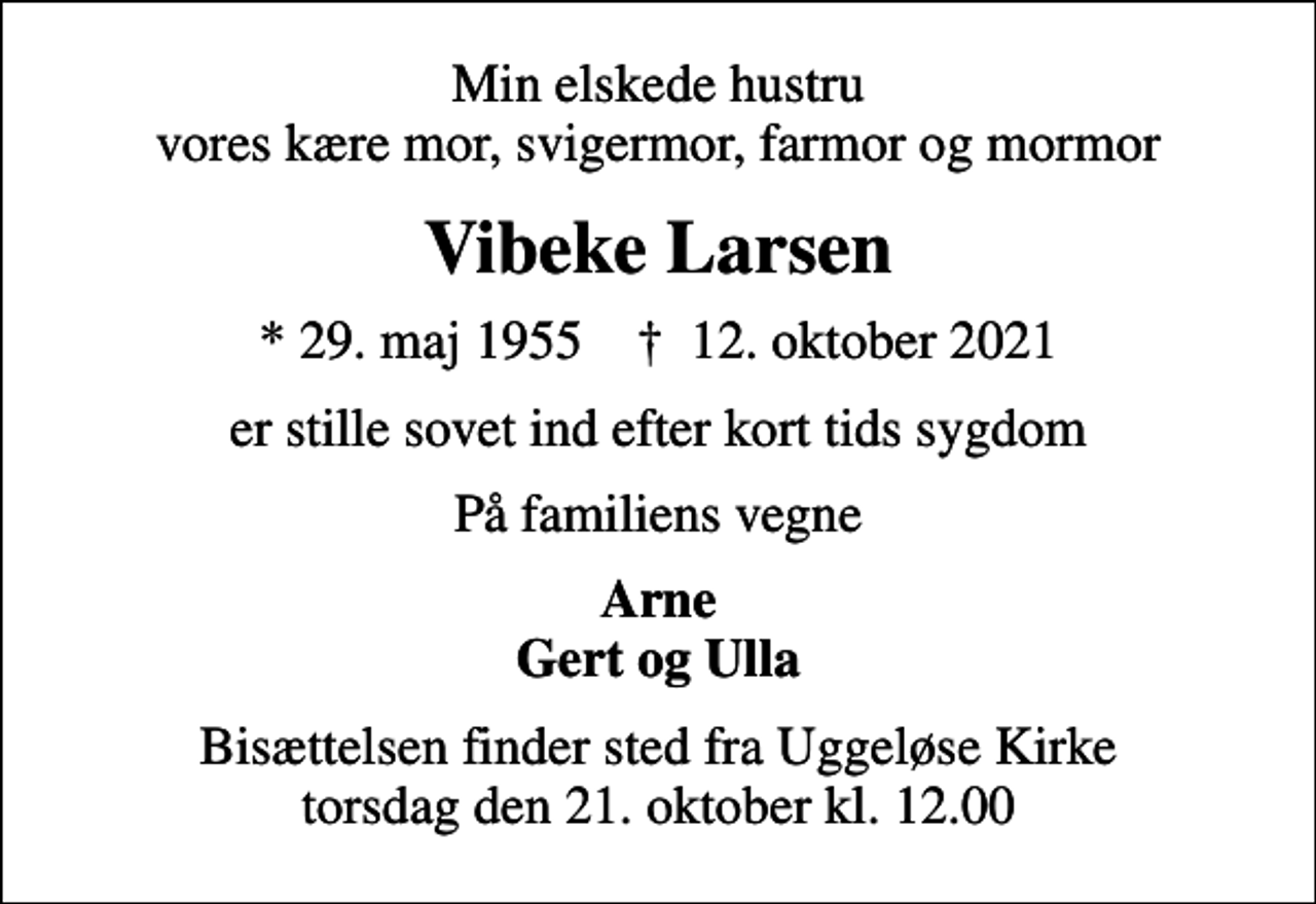 <p>Min elskede hustru vores kære mor, svigermor, farmor og mormor<br />Vibeke Larsen<br />* 29. maj 1955 ✝ 12. oktober 2021<br />er stille sovet ind efter kort tids sygdom<br />På familiens vegne<br />Arne Gert og Ulla<br />Bisættelsen finder sted fra Uggeløse Kirke torsdag den 21. oktober kl. 12.00</p>
