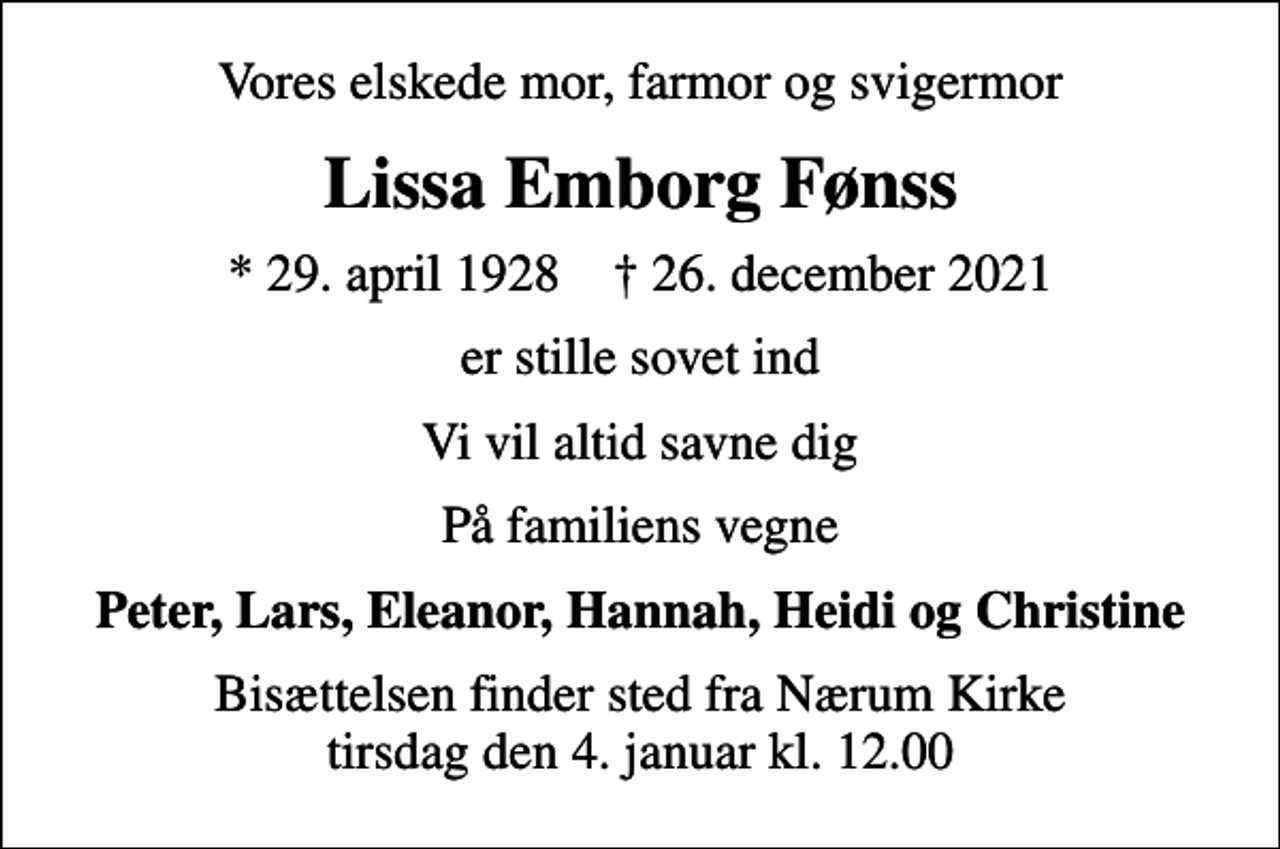 <p>Vores elskede mor, farmor og svigermor<br />Lissa Emborg Fønss<br />* 29. april 1928 ✝ 26. december 2021<br />er stille sovet ind<br />Vi vil altid savne dig<br />På familiens vegne<br />Peter, Lars, Eleanor, Hannah, Heidi og Christine<br />Bisættelsen finder sted fra Nærum Kirke tirsdag den 4. januar kl. 12.00</p>