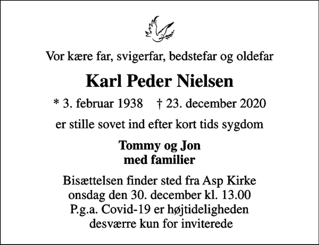<p>Vor kære far, svigerfar, bedstefar og oldefar<br />Karl Peder Nielsen<br />* 3. februar 1938 ✝ 23. december 2020<br />er stille sovet ind efter kort tids sygdom<br />Tommy og Jon med familier<br />Bisættelsen finder sted fra Asp Kirke onsdag den 30. december kl. 13.00 P.g.a. Covid-19 er højtideligheden desværre kun for inviterede</p>