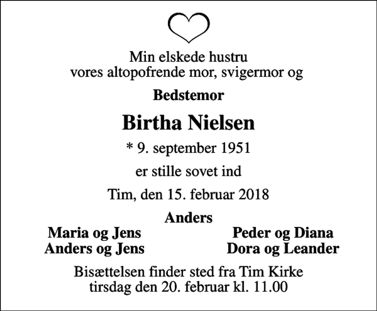 <p>Min elskede hustru vores altopofrende mor, svigermor og<br />Bedstemor<br />Birtha Nielsen<br />* 9. september 1951<br />er stille sovet ind<br />Tim, den 15. februar 2018<br />Anders<br />Maria og Jens<br />Peder og Diana<br />Anders og Jens<br />Dora og Leander<br />Bisættelsen finder sted fra Tim Kirke tirsdag den 20. februar kl. 11.00</p>