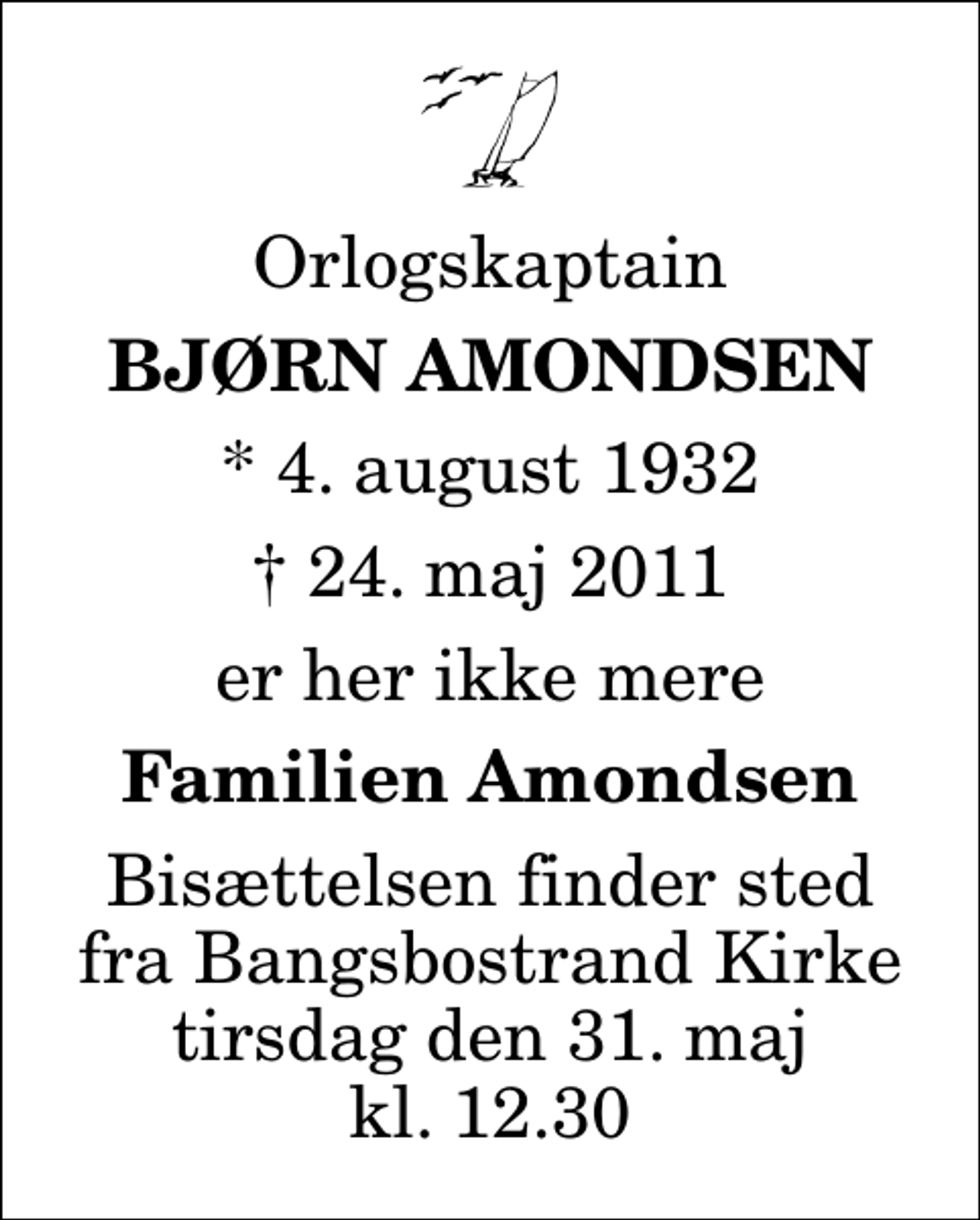 <p>Orlogskaptain<br />Bjørn Amondsen<br />* 4. august 1932<br />✝ 24. maj 2011<br />er her ikke mere<br />Familien Amondsen<br />Bisættelsen finder sted fra Bangsbostrand Kirke tirsdag den 31. maj kl. 12.30</p>