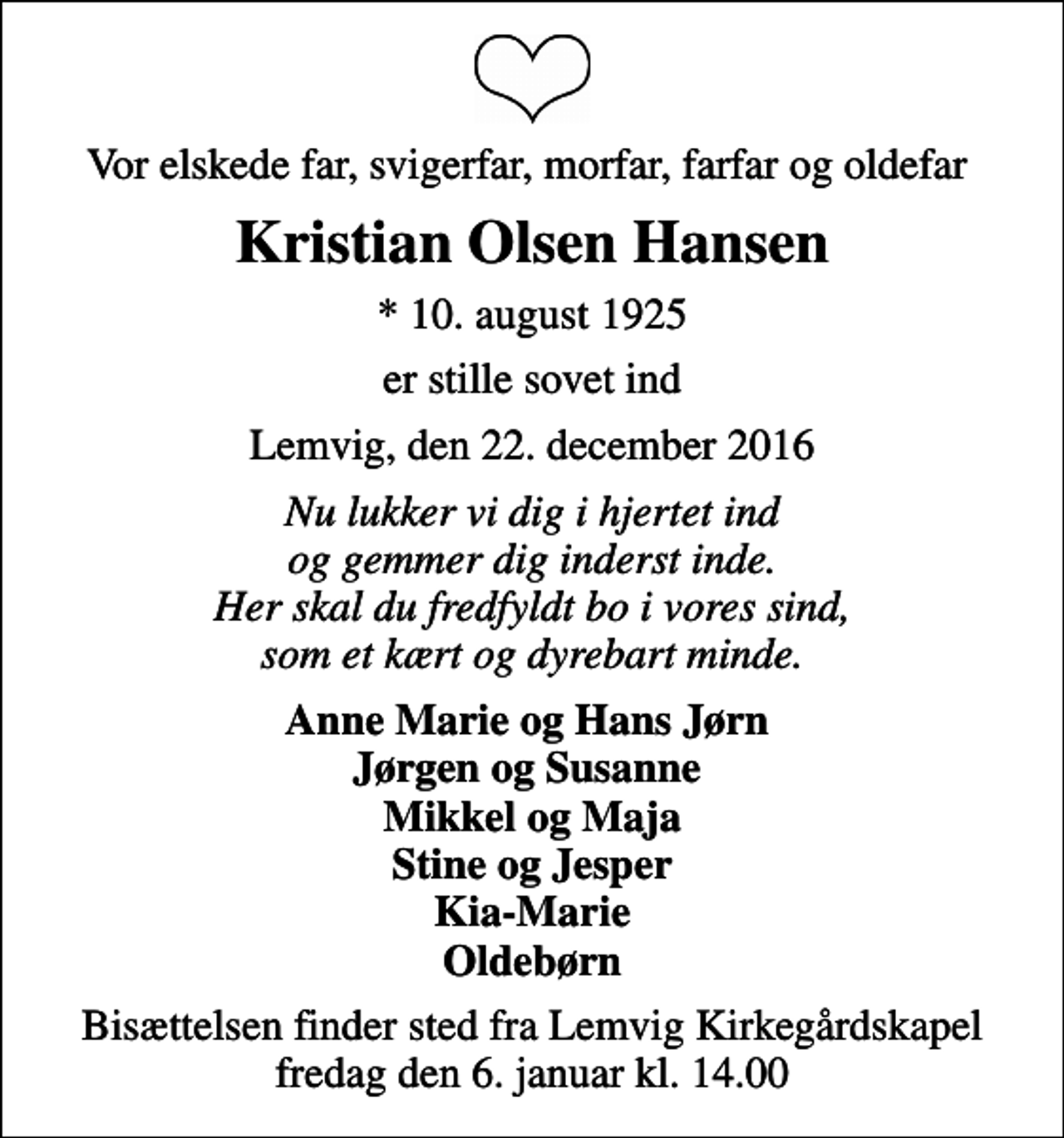 <p>Vor elskede far, svigerfar, morfar, farfar og oldefar<br />Kristian Olsen Hansen<br />* 10. august 1925<br />er stille sovet ind<br />Lemvig, den 22. december 2016<br />Nu lukker vi dig i hjertet ind og gemmer dig inderst inde. Her skal du fredfyldt bo i vores sind, som et kært og dyrebart minde.<br />Anne Marie og Hans Jørn Jørgen og Susanne Mikkel og Maja Stine og Jesper Kia-Marie Oldebørn<br />Bisættelsen finder sted fra Lemvig Kirkegårdskapel fredag den 6. januar kl. 14.00</p>