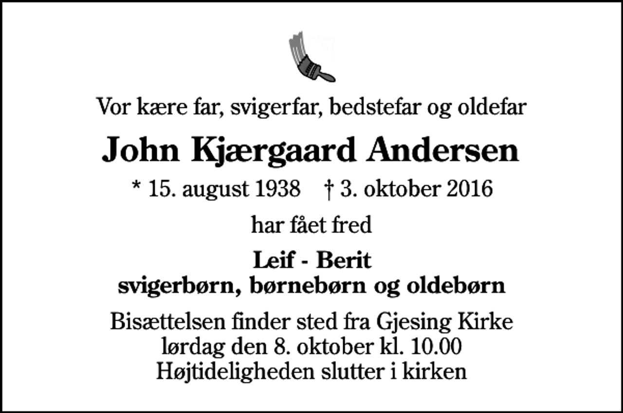 <p>Vor kære far, svigerfar, bedstefar og oldefar<br />John Kjærgaard Andersen<br />* 15. august 1938 ✝ 3. oktober 2016<br />har fået fred<br />Leif - Berit svigerbørn, børnebørn og oldebørn<br />Bisættelsen finder sted fra Gjesing Kirke lørdag den 8. oktober kl. 10.00 Højtideligheden slutter i kirken</p>
