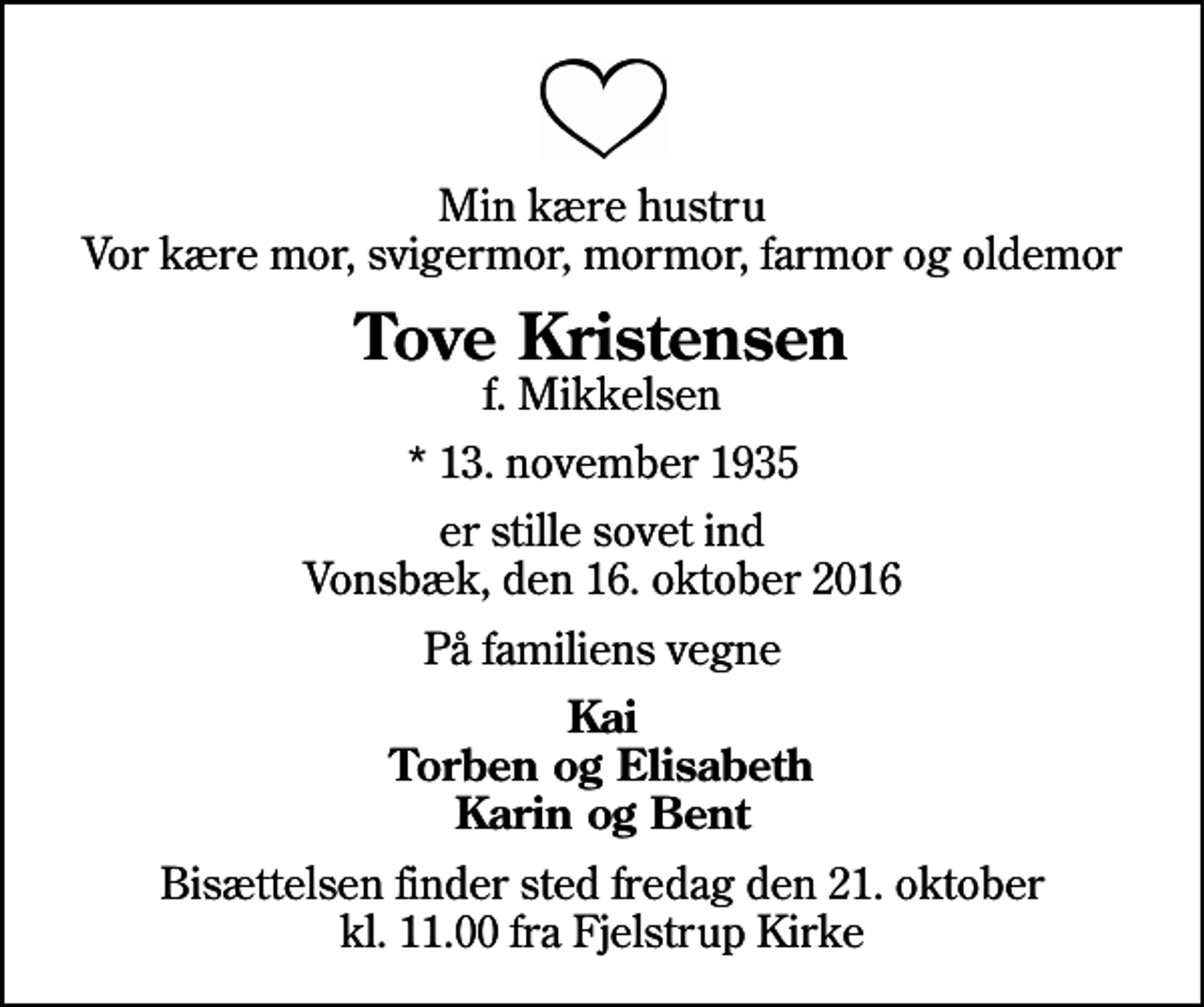 <p>Min kære hustru Vor kære mor, svigermor, mormor, farmor og oldemor<br />Tove Kristensen<br />f. Mikkelsen<br />* 13. november 1935<br />er stille sovet ind Vonsbæk, den 16. oktober 2016<br />På familiens vegne<br />Kai Torben og Elisabeth Karin og Bent<br />Bisættelsen finder sted fredag den 21. oktober kl. 11.00 fra Fjelstrup Kirke</p>