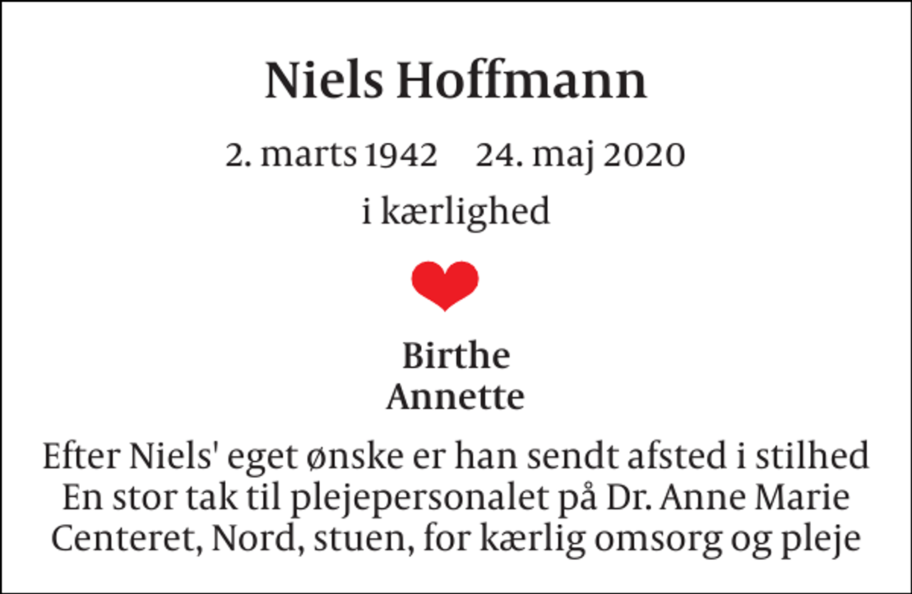 <p>Niels Hoffmann<br />2. marts 1942​ 24. maj 2020<br />i kærlighed<br />Birthe Annette<br />Efter Niels' eget ønske er han sendt afsted i stilhed En stor tak til plejepersonalet på Dr. Anne Marie Centeret, Nord, stuen, for kærlig omsorg og pleje</p>