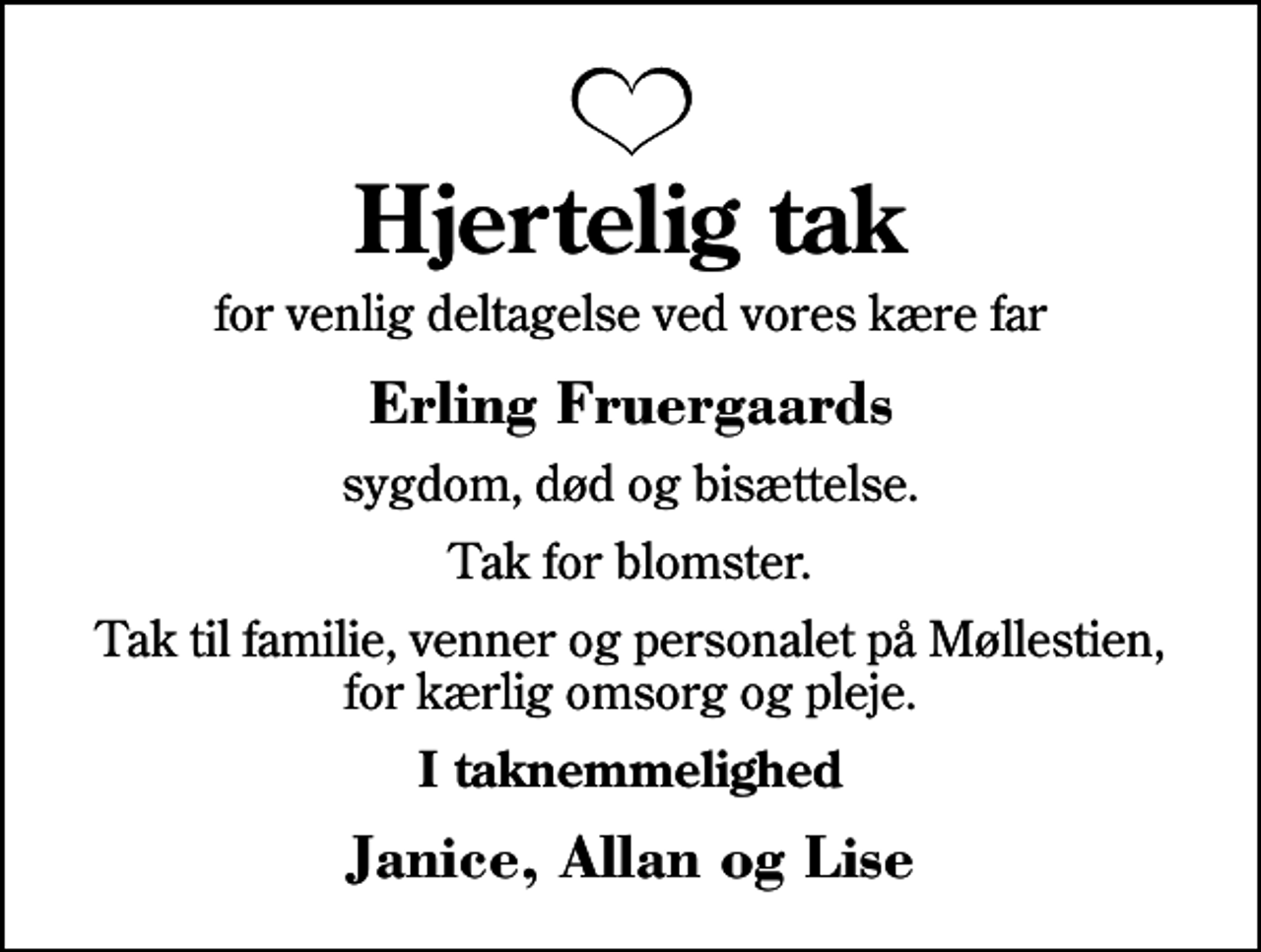 <p>Hjertelig tak<br />for venlig deltagelse ved vores kære far<br />Erling Fruergaards<br />sygdom, død og bisættelse.<br />Tak for blomster.<br />Tak til familie, venner og personalet på Møllestien, for kærlig omsorg og pleje.<br />I taknemmelighed<br />Janice, Allan og Lise</p>
