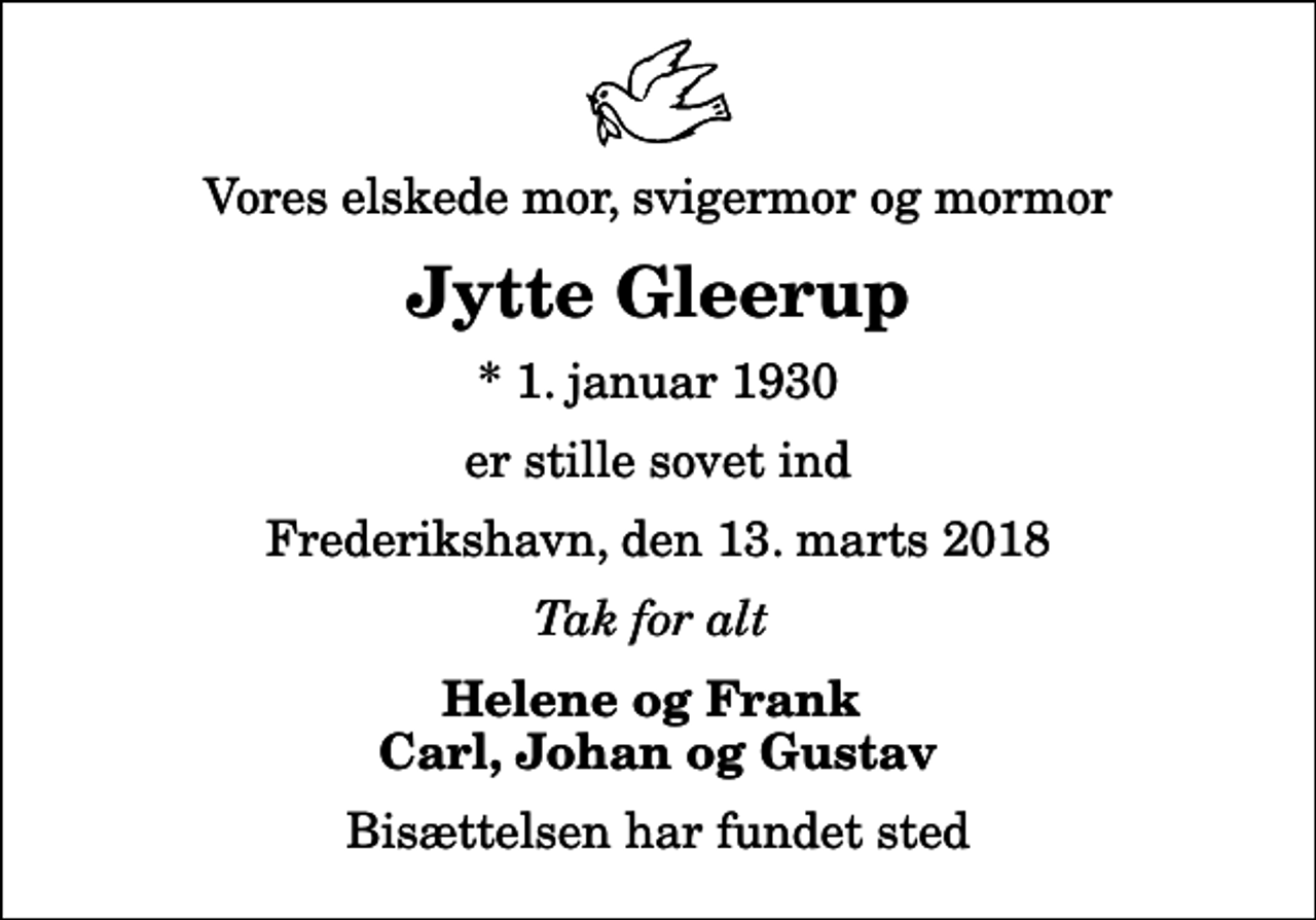 <p>Vores elskede mor, svigermor og mormor<br />Jytte Gleerup<br />* 1. januar 1930<br />er stille sovet ind<br />Frederikshavn, den 13. marts 2018<br />Tak for alt<br />Helene og Frank Carl, Johan og Gustav<br />Bisættelsen har fundet sted</p>