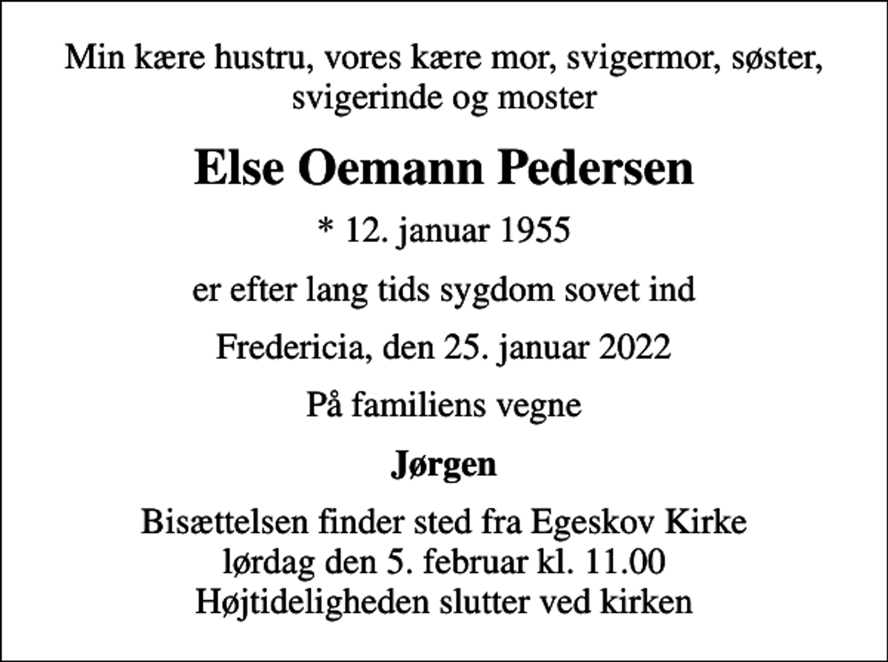<p>Min kære hustru, vores kære mor, svigermor, søster, svigerinde og moster<br />Else Oemann Pedersen<br />* 12. januar 1955<br />er efter lang tids sygdom sovet ind<br />Fredericia, den 25. januar 2022<br />På familiens vegne<br />Jørgen<br />Bisættelsen finder sted fra Egeskov Kirke lørdag den 5. februar kl. 11.00 Højtideligheden slutter ved kirken</p>