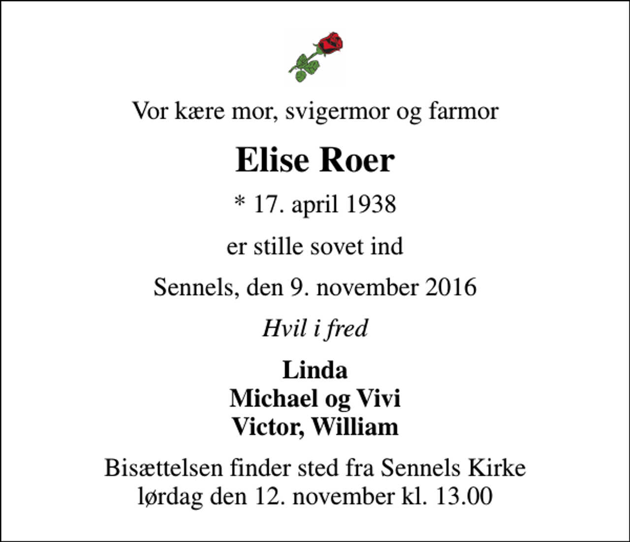<p>Vor kære mor, svigermor og farmor<br />Elise Roer<br />* 17. april 1938<br />er stille sovet ind<br />Sennels, den 9. november 2016<br />Hvil i fred<br />Linda Michael og Vivi Victor, William<br />Bisættelsen finder sted fra Sennels Kirke lørdag den 12. november kl. 13.00</p>