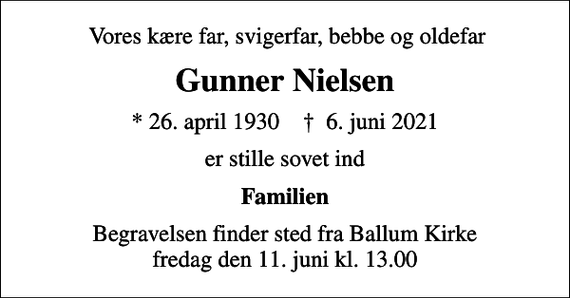 <p>Vores kære far, svigerfar, bebbe og oldefar<br />Gunner Nielsen<br />* 26. april 1930 ✝ 6. juni 2021<br />er stille sovet ind<br />Familien<br />Begravelsen finder sted fra Ballum Kirke fredag den 11. juni kl. 13.00</p>