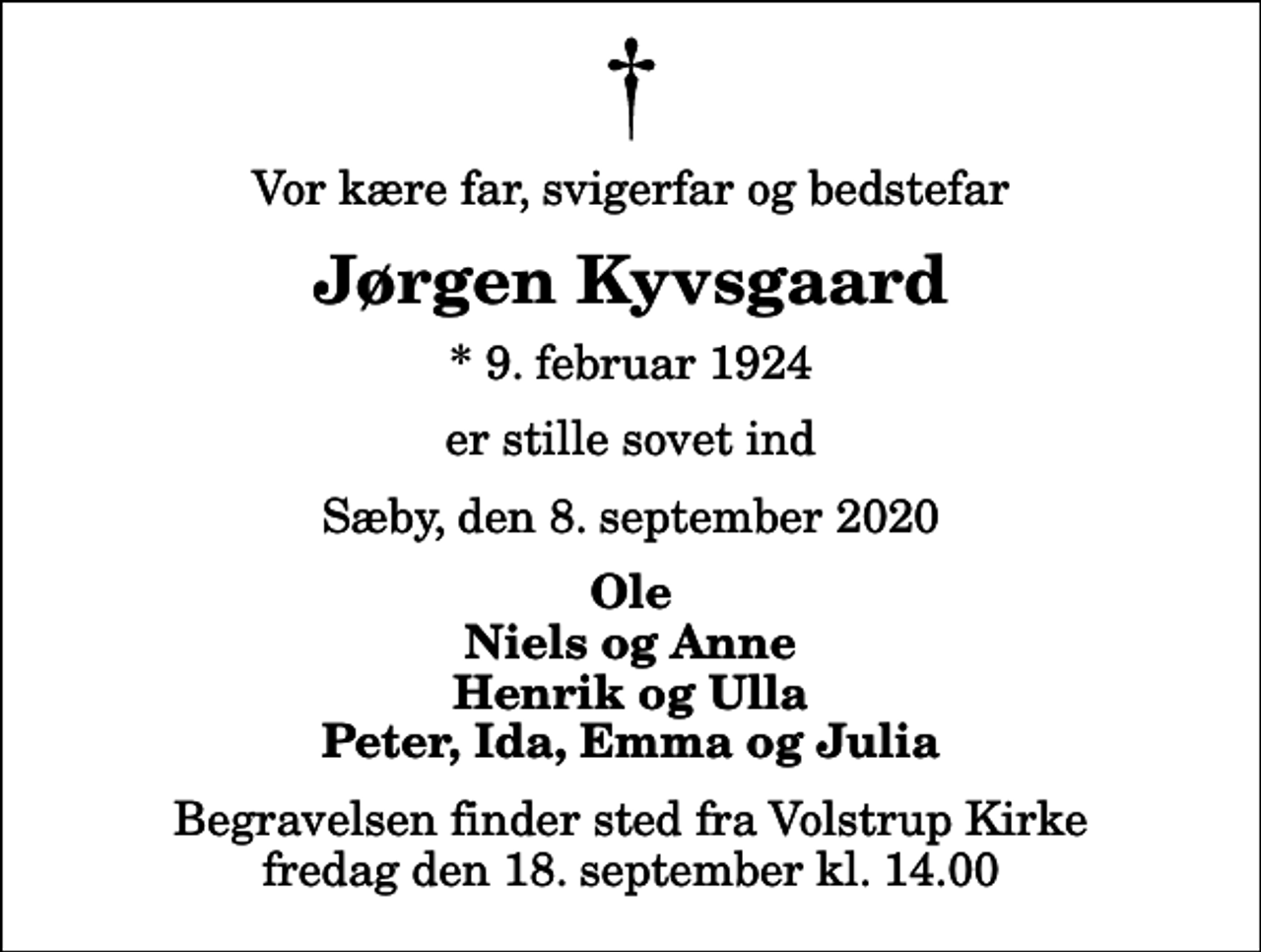 <p>Vor kære far, svigerfar og bedstefar<br />Jørgen Kyvsgaard<br />* 9. februar 1924<br />er stille sovet ind<br />Sæby, den 8. september 2020<br />Ole Niels og Anne Henrik og Ulla Peter, Ida, Emma og Julia<br />Begravelsen finder sted fra Volstrup Kirke fredag den 18. september kl. 14.00</p>