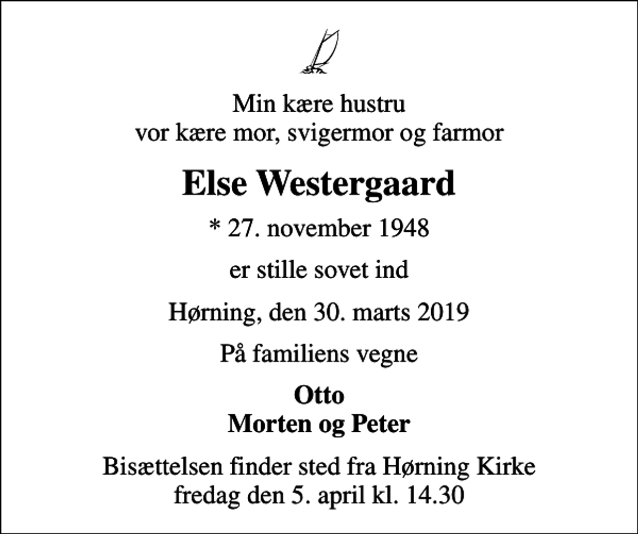 <p>Min kære hustru vor kære mor, svigermor og farmor<br />Else Westergaard<br />* 27. november 1948<br />er stille sovet ind<br />Hørning, den 30. marts 2019<br />På familiens vegne<br />Otto Morten og Peter<br />Bisættelsen finder sted fra Hørning Kirke fredag den 5. april kl. 14.30</p>