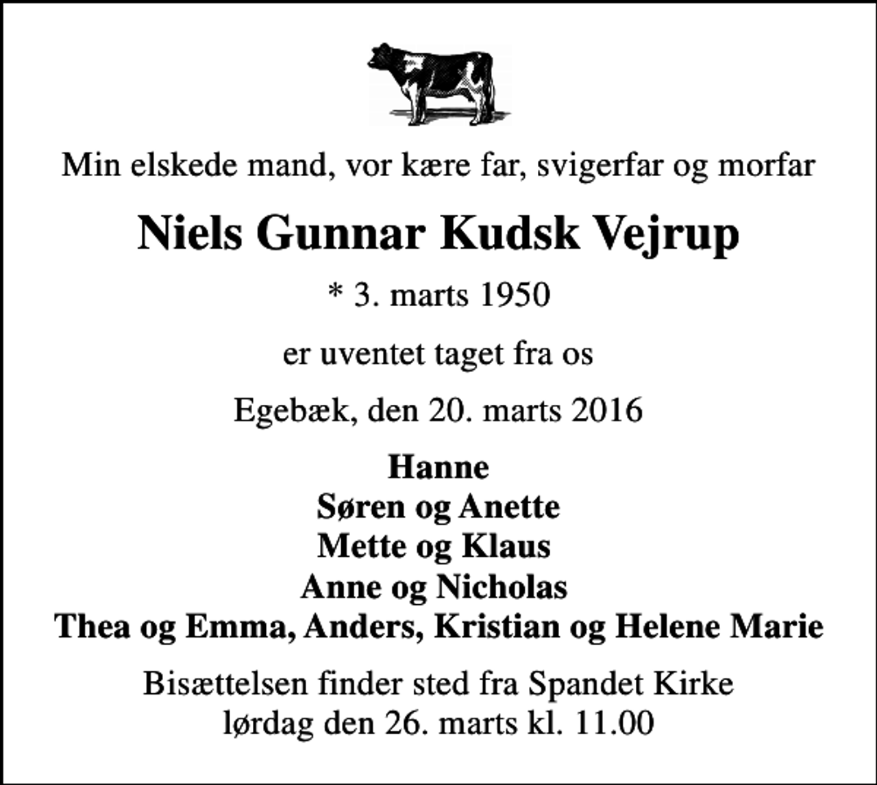 <p>Min elskede mand, vor kære far, svigerfar og morfar<br />Niels Gunnar Kudsk Vejrup<br />* 3. marts 1950<br />er uventet taget fra os<br />Egebæk, den 20. marts 2016<br />Hanne Søren og Anette Mette og Klaus Anne og Nicholas Thea og Emma, Anders, Kristian og Helene Marie<br />Bisættelsen finder sted fra Spandet Kirke lørdag den 26. marts kl. 11.00</p>