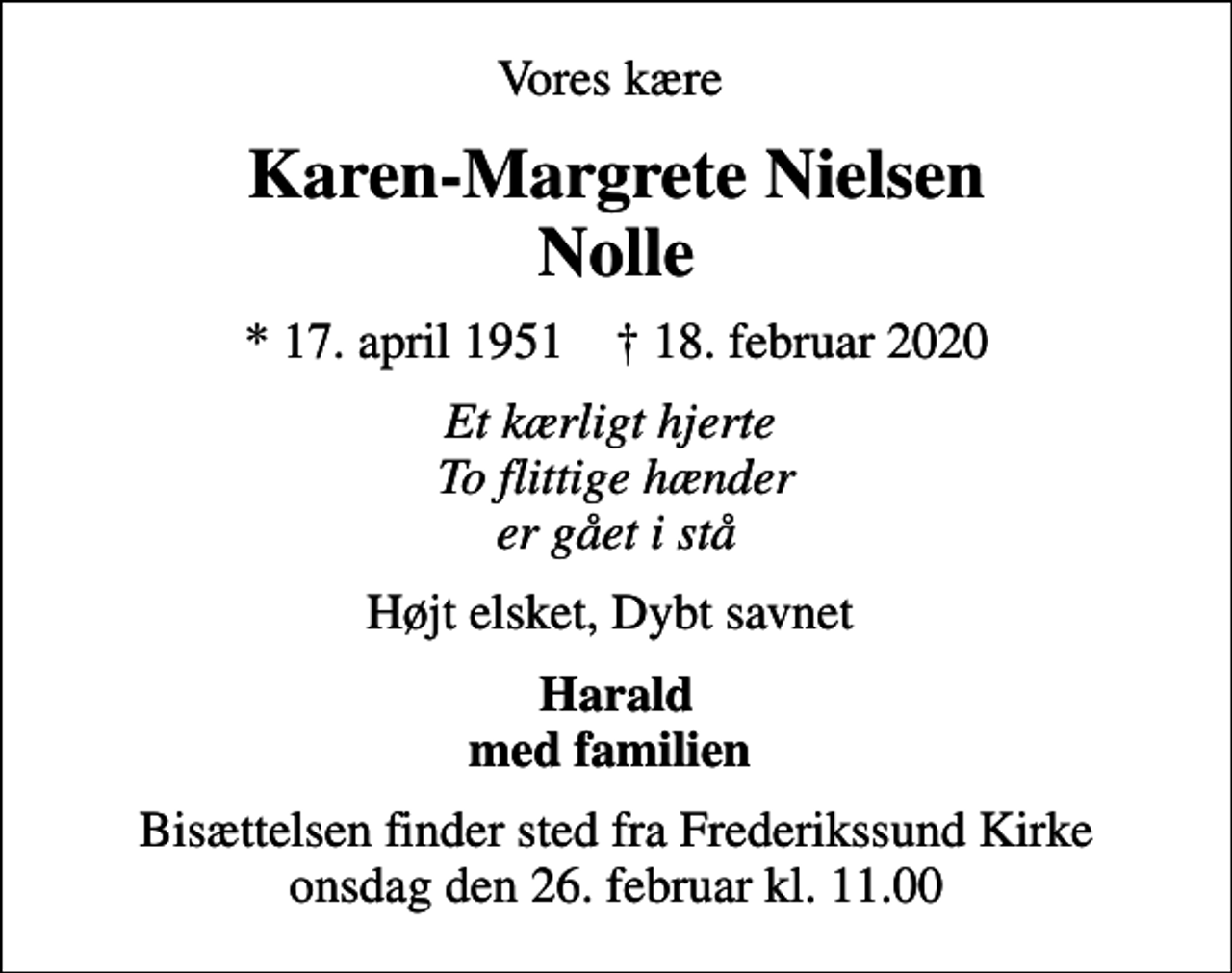 <p>Vores kære<br />Karen-Margrete Nielsen Nolle<br />* 17. april 1951 ✝ 18. februar 2020<br />Et kærligt hjerte To flittige hænder er gået i stå<br />Højt elsket, Dybt savnet<br />Harald med familien<br />Bisættelsen finder sted fra Frederikssund Kirke onsdag den 26. februar kl. 11.00</p>