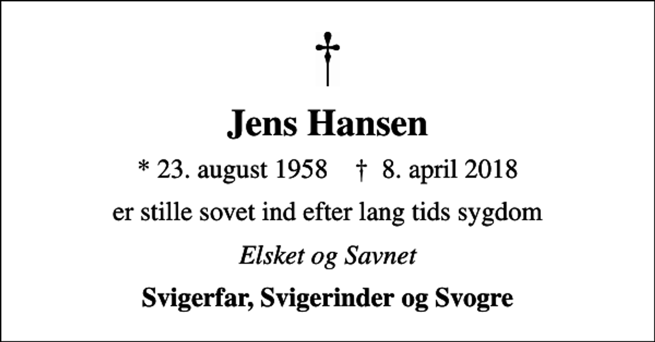 <p>Jens Hansen<br />* 23. august 1958 ✝ 8. april 2018<br />er stille sovet ind efter lang tids sygdom<br />Elsket og Savnet<br />Svigerfar, Svigerinder og Svogre</p>