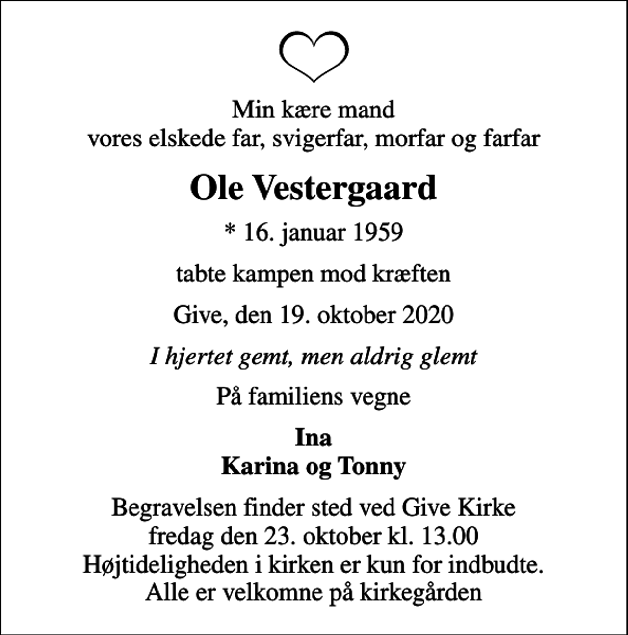 <p>Min kære mand vores elskede far, svigerfar, morfar og farfar<br />Ole Vestergaard<br />* 16. januar 1959<br />tabte kampen mod kræften<br />Give, den 19. oktober 2020<br />I hjertet gemt, men aldrig glemt<br />På familiens vegne<br />Ina Karina og Tonny<br />Begravelsen har fundet sted</p>