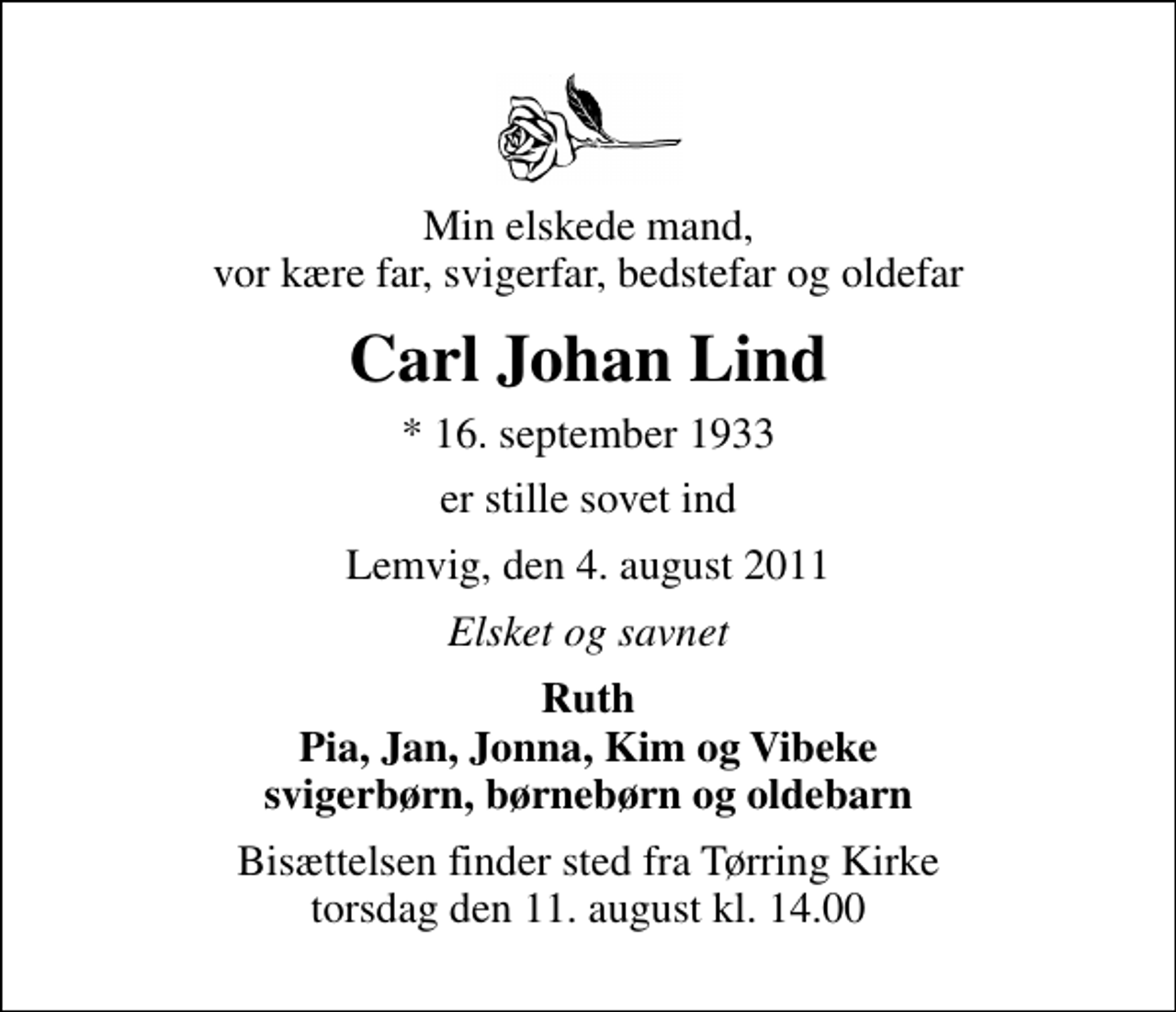 <p>Min elskede mand, vor kære far, svigerfar, bedstefar og oldefar<br />Carl Johan Lind<br />* 16. september 1933<br />er stille sovet ind<br />Lemvig, den 4. august 2011<br />Elsket og savnet<br />Ruth Pia, Jan, Jonna, Kim og Vibeke svigerbørn, børnebørn og oldebarn<br />Bisættelsen finder sted fra Tørring Kirke torsdag den 11. august kl. 14.00</p>