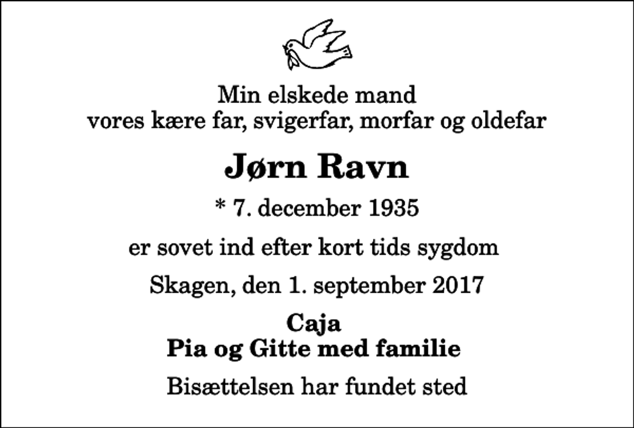 <p>Min elskede mand vores kære far, svigerfar, morfar og oldefar<br />Jørn Ravn<br />* 7. december 1935<br />er sovet ind efter kort tids sygdom<br />Skagen, den 1. september 2017<br />Caja Pia og Gitte med familie<br />Bisættelsen har fundet sted</p>