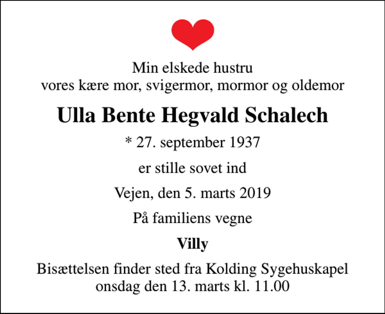 <p>Min elskede hustru vores kære mor, svigermor, mormor og oldemor<br />Ulla Bente Hegvald Schalech<br />* 27. september 1937<br />er stille sovet ind<br />Vejen, den 5. marts 2019<br />På familiens vegne<br />Villy<br />Bisættelsen finder sted fra Kolding Sygehuskapel onsdag den 13. marts kl. 11.00</p>