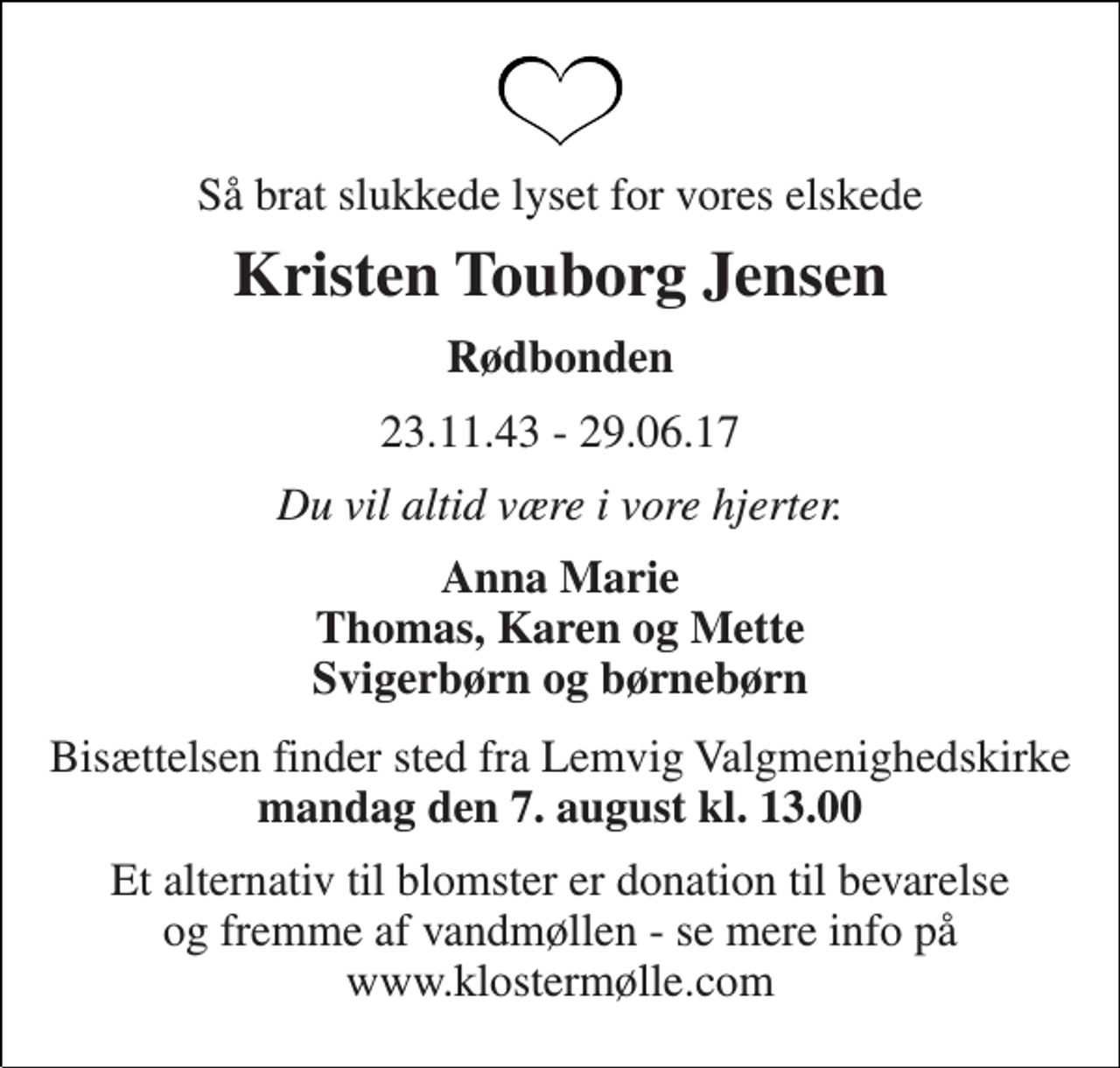 <p>Så brat slukkede lyset for vores elskede<br />Kristen Touborg Jensen<br />Rødbonden<br />23.11.43 - 29.06.17<br />Du vil altid være i vore hjerter.<br />Anna Marie Thomas, Karen og Mette Svigerbørn og børnebørn<br />Bisættelsen finder sted fra Lemvig Valgmenighedskirke mandag den 7. august kl. 13.00<br />Et alternativ til blomster er donation til bevarelse og fremme af vandmøllen - se mere info på www.klostermølle.com</p>