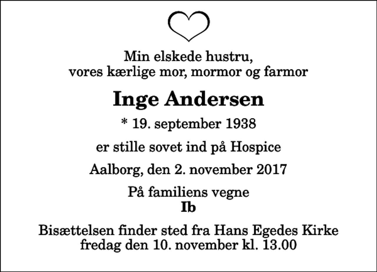 <p>Min elskede hustru, vores kærlige mor, mormor og farmor<br />Inge Andersen<br />* 19. september 1938<br />er stille sovet ind på Hospice<br />Aalborg, den 2. november 2017<br />På familiens vegne<br />Ib<br />Bisættelsen finder sted fra Hans Egedes Kirke fredag den 10. november kl. 13.00</p>