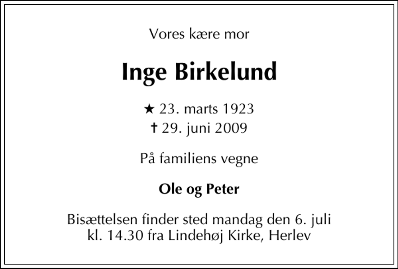 <p>Vores kære mor<br />Inge Birkelund<br />* 23. marts 1923<br />✝ 29. juni 2009<br />På familiens vegne<br />Ole og Peter<br />Bisættelsen finder sted mandag den 6. juli kl. 14.30 fra Lindehøj Kirke, Herlev</p>