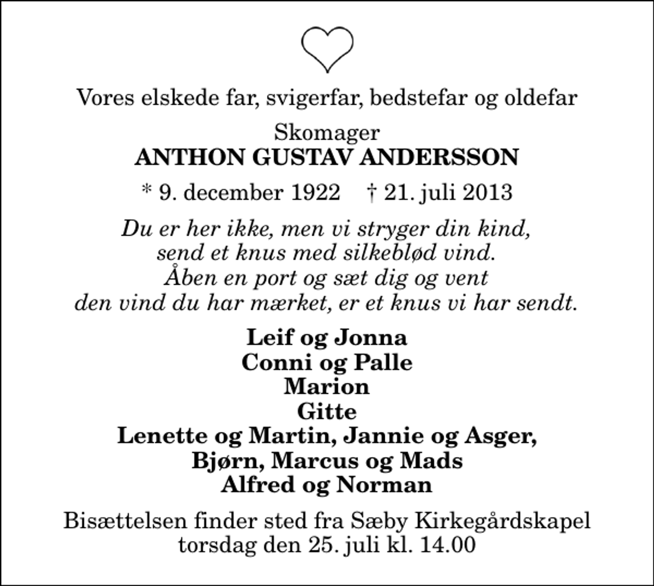 <p>Vores elskede far, svigerfar, bedstefar og oldefar<br />Skomager<br />Anthon Gustav Andersson<br />* 9. december 1922 ✝ 21. juli 2013<br />Du er her ikke, men vi stryger din kind, send et knus med silkeblød vind. Åben en port og sæt dig og vent den vind du har mærket, er et knus vi har sendt.<br />Leif og Jonna Conni og Palle Marion Gitte Lenette og Martin, Jannie og Asger, Bjørn, Marcus og Mads Alfred og Norman<br />Bisættelsen finder sted fra Sæby Kirkegårdskapel torsdag den 25. juli kl. 14.00</p>