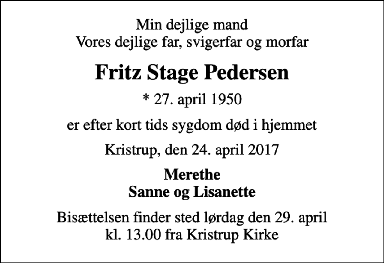 <p>Min dejlige mand Vores dejlige far, svigerfar og morfar<br />Fritz Stage Pedersen<br />* 27. april 1950<br />er efter kort tids sygdom død i hjemmet<br />Kristrup, den 24. april 2017<br />Merethe Sanne og Lisanette<br />Bisættelsen finder sted lørdag den 29. april kl. 13.00 fra Kristrup Kirke</p>