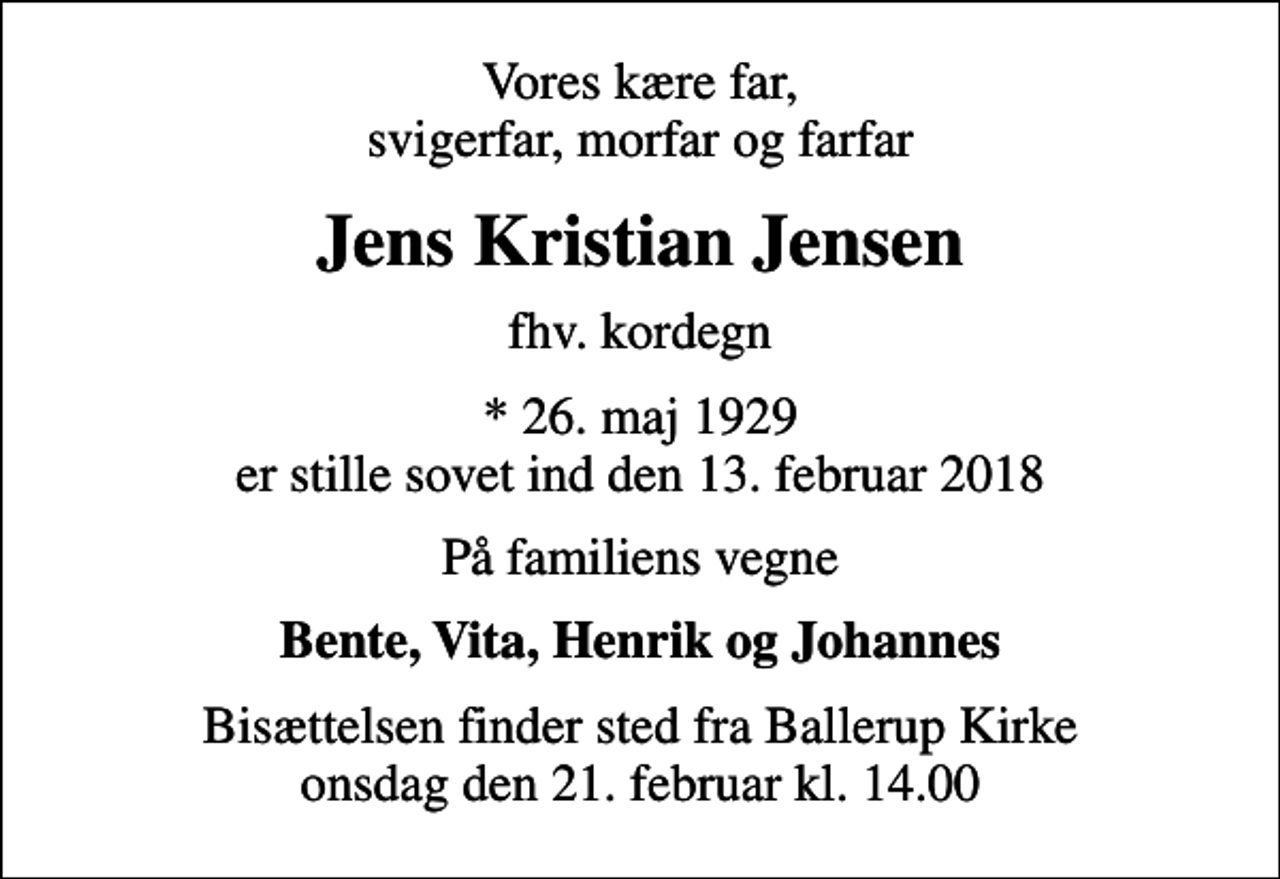 <p>Vores kære far, svigerfar, morfar og farfar<br />Jens Kristian Jensen<br />fhv. kordegn<br />* 26. maj 1929 er stille sovet ind den 13. februar 2018<br />På familiens vegne<br />Bente, Vita, Henrik og Johannes<br />Bisættelsen finder sted fra Ballerup Kirke onsdag den 21. februar kl. 14.00</p>
