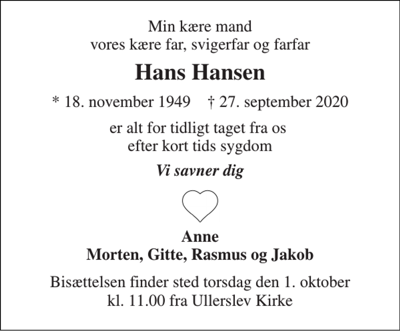 <p>Min kære mand vores kære far, svigerfar og farfar<br />Hans Hansen<br />*​ 18. november 1949​ †​ 27. september 2020<br />er alt for tidligt taget fra os efter kort tids sygdom<br />Vi savner dig<br />Anne Morten, Gitte, Rasmus og Jakob<br />Bisættelsen​ finder sted torsdag den 1. oktober​ kl. 11.00 fra Ullerslev Kirke</p>