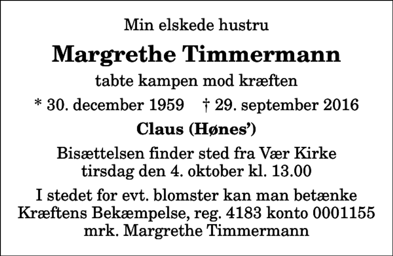 <p>Min elskede hustru<br />Margrethe Timmermann<br />tabte kampen mod kræften<br />* 30. december 1959 ✝ 29. september 2016<br />Claus (Hønes)<br />Bisættelsen finder sted fra Vær Kirke tirsdag den 4. oktober kl. 13.00<br />I stedet for evt. blomster kan man betænke<br />Kræftens Bekæmpelse reg.4183konto0001155mrk. Margrethe<br />Timmermann</p>