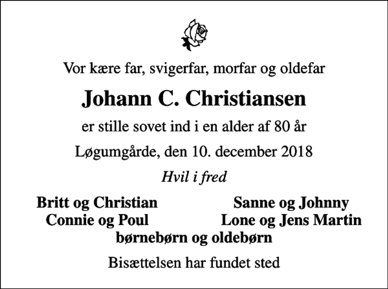 <p>Vor kære far, svigerfar, morfar og oldefar<br />Johann C. Christiansen<br />er stille sovet ind i en alder af 80 år<br />Løgumgårde, den 10. december 2018<br />Hvil i fred<br />Britt og Christian<br />Sanne og Johnny<br />Connie og Poul<br />Lone og Jens Martin<br />Bisættelsen har fundet sted</p>