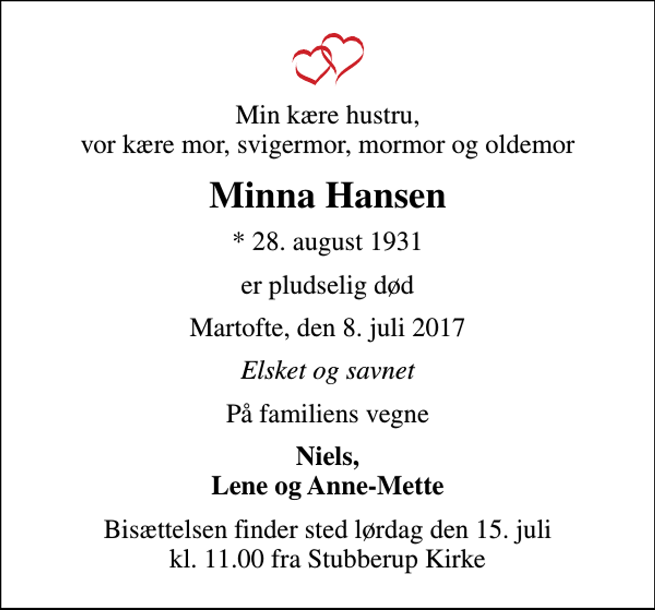 <p>Min kære hustru, vor kære mor, svigermor, mormor og oldemor<br />Minna Hansen<br />* 28. august 1931<br />er pludselig død<br />Martofte, den 8. juli 2017<br />Elsket og savnet<br />På familiens vegne<br />Niels, Lene og Anne-Mette<br />Bisættelsen finder sted lørdag den 15. juli kl. 11.00 fra Stubberup Kirke</p>