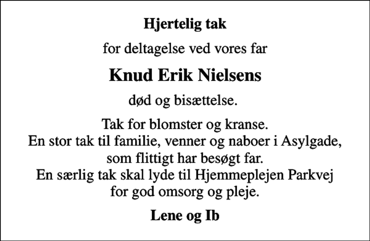 <p>Hjertelig tak<br />for deltagelse ved vores far<br />Knud Erik Nielsens<br />død og bisættelse.<br />Tak for blomster og kranse. En stor tak til familie, venner og naboer i Asylgade, som flittigt har besøgt far. En særlig tak skal lyde til Hjemmeplejen Parkvej for god omsorg og pleje.<br />Lene og Ib</p>