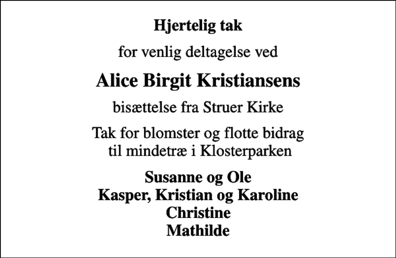 <p>Hjertelig tak<br />for venlig deltagelse ved<br />Alice Birgit Kristiansens<br />bisættelse fra Struer Kirke<br />Tak for blomster og flotte bidrag til mindetræ i Klosterparken<br />Susanne og Ole Kasper, Kristian og Karoline Christine Mathilde</p>