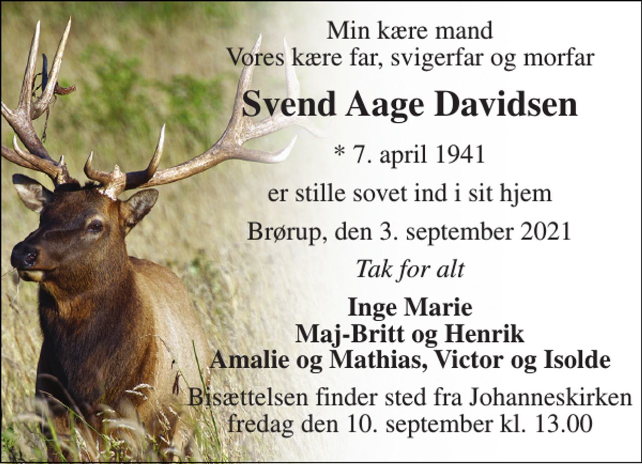 <p>Min kære mand Vores kære far, svigerfar og morfar<br />Svend Aage Davidsen<br />*​ 7. april 1941<br />er stille sovet ind i sit hjem<br />Brørup, den 3. september 2021<br />Tak for alt<br />Inge Marie Maj-Britt og Henrik Amalie og Mathias, Victor og Isolde<br />Bisættelsen​ finder sted fra Johanneskirken​ fredag den 10. september​ kl. 13.00</p>