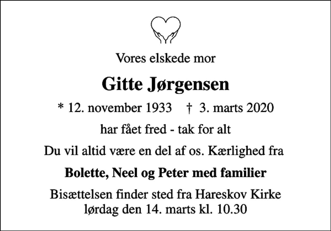 <p>Vores elskede mor<br />Gitte Jørgensen<br />* 12. november 1933 ✝ 3. marts 2020<br />har fået fred - tak for alt<br />Du vil altid være en del af os. Kærlighed fra<br />Bolette, Neel og Peter med familier<br />Bisættelsen finder sted fra Hareskov Kirke lørdag den 14. marts kl. 10.30</p>