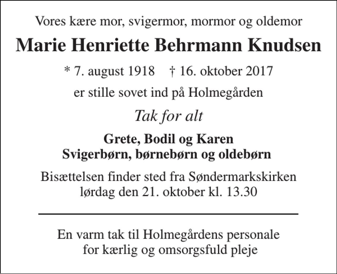 <p>Vores kære mor, svigermor, mormor og oldemor<br />Marie Henriette Behrmann Knudsen<br />* 7. august 1918 † 16. oktober 2017<br />er stille sovet ind på Holmegården<br />Tak for alt<br />Grete, Bodil og Karen Svigerbørn, børnebørn og oldebørn<br />Bisættelsen finder sted fra Søndermarkskirken lørdag den 21. oktober kl. 13.30<br />En varm tak til Holmegårdens personale for kærlig og omsorgsfuld pleje</p>