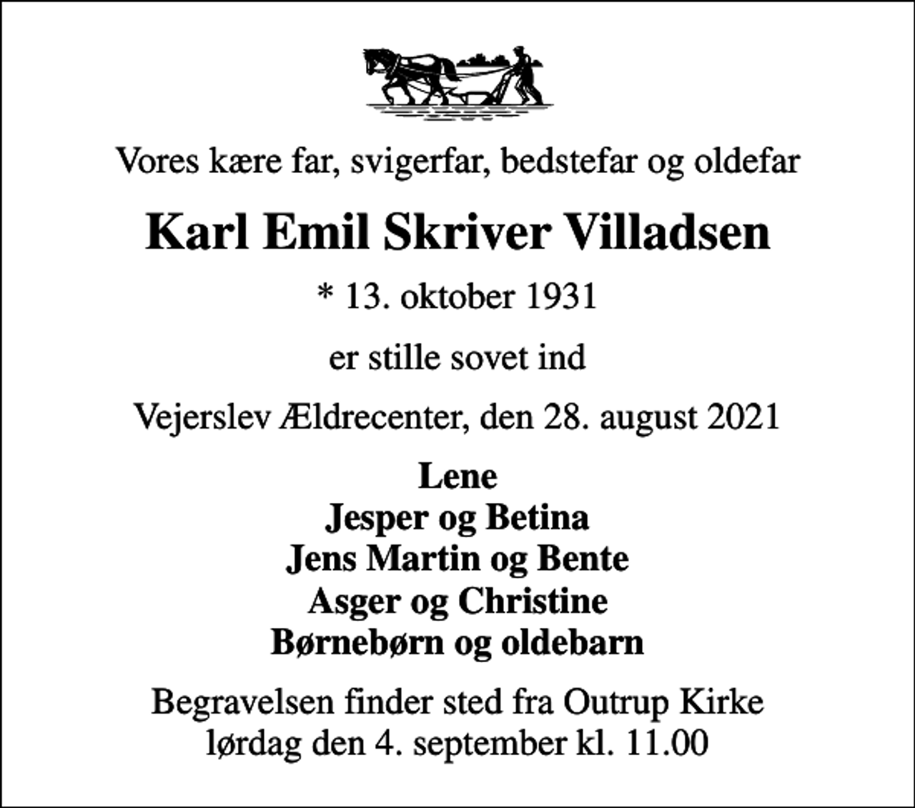 <p>Vores kære far, svigerfar, bedstefar og oldefar<br />Karl Emil Skriver Villadsen<br />* 13. oktober 1931<br />er stille sovet ind<br />Vejerslev Ældrecenter, den 28. august 2021<br />Lene Jesper og Betina Jens Martin og Bente Asger og Christine Børnebørn og oldebarn<br />Begravelsen finder sted fra Outrup Kirke lørdag den 4. september kl. 11.00</p>
