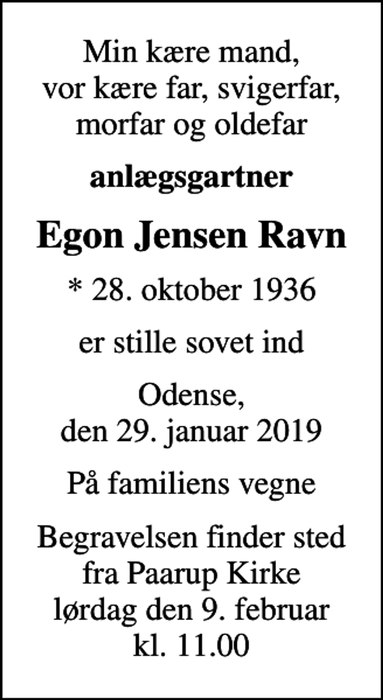 <p>Min kære mand, vor kære far, svigerfar, morfar og oldefar<br />anlægsgartner<br />Egon Jensen Ravn<br />* 28. oktober 1936<br />er stille sovet ind<br />Odense, den 29. januar 2019<br />På familiens vegne<br />Begravelsen finder sted fra Paarup Kirke lørdag den 9. februar kl. 11.00</p>