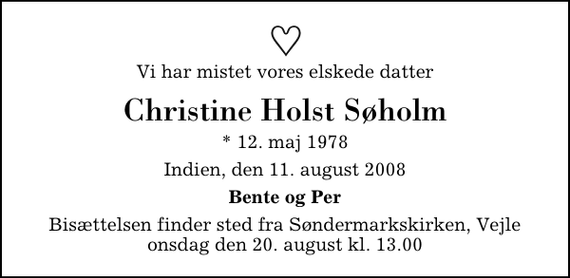 <p>Vi har mistet vores elskede datter<br />Christine Holst Søholm<br />* 12. maj 1978<br />Indien, den 11. august 2008<br />Bente og Per<br />Bisættelsen finder sted fra Søndermarkskirken onsdag den 20. august kl. 13.00</p>