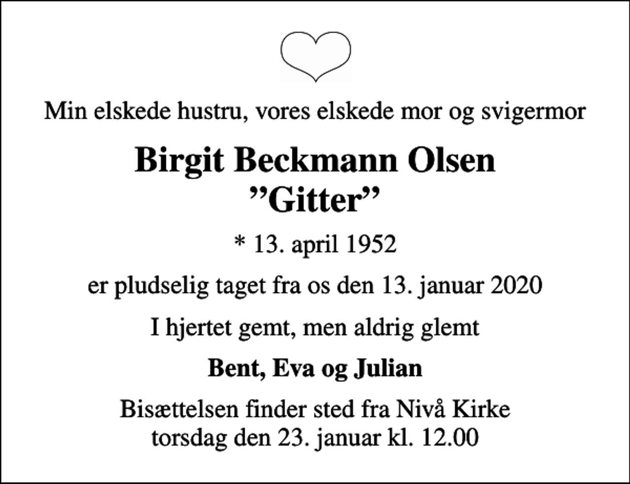 <p>Min elskede hustru, vores elskede mor og svigermor<br />Birgit Beckmann Olsen Gitter<br />* 13. april 1952<br />er pludselig taget fra os den 13. januar 2020<br />I hjertet gemt, men aldrig glemt<br />Bent, Eva og Julian<br />Bisættelsen finder sted fra Nivå Kirke torsdag den 23. januar kl. 12.00</p>