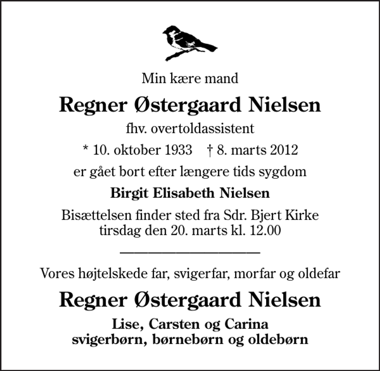 <p>Min kære mand<br />Regner Østergaard Nielsen<br />fhv. overtoldassistent<br />* 10. oktober 1933 ✝ 8. marts 2012<br />er gået bort efter længere tids sygdom<br />Birgit Elisabeth Nielsen<br />Bisættelsen finder sted fra Sdr. Bjert Kirke tirsdag den 20. marts kl. 12.00<br />Vores højtelskede far, svigerfar, morfar og oldefar<br />Regner Østergaard Nielsen<br />Lise, Carsten og Carina svigerbørn, børnebørn og oldebørn</p>