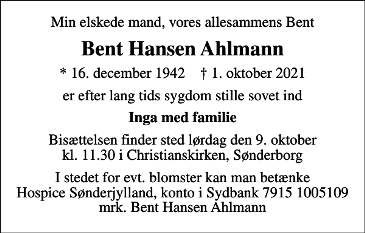 <p>Min elskede mand, vores allesammens Bent<br />Bent Hansen Ahlmann<br />* 16. december 1942 ✝ 1. oktober 2021<br />er efter lang tids sygdom stille sovet ind<br />Inga med familie<br />Bisættelsen finder sted lørdag den 9. oktober kl. 11.30 i Christianskirken, Sønderborg<br />I stedet for evt. blomster kan man betænke<br />Hospice Sønderjylland konto79151005109mrk. Bent Hansen<br />Ahlmann</p>