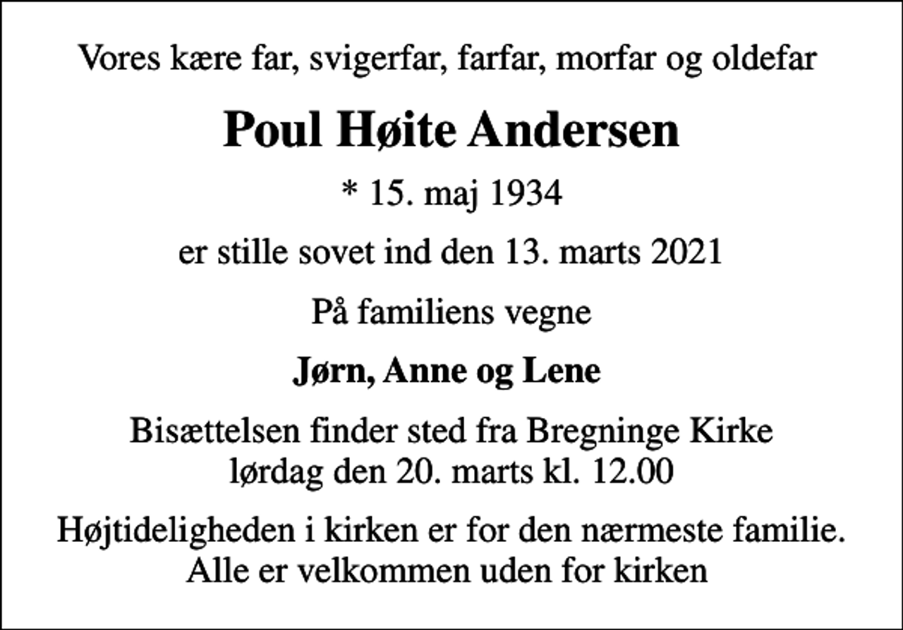 <p>Vores kære far, svigerfar, farfar, morfar og oldefar<br />Poul Høite Andersen<br />* 15. maj 1934<br />er stille sovet ind den 13. marts 2021<br />På familiens vegne<br />Jørn, Anne og Lene<br />Bisættelsen finder sted fra Bregninge Kirke lørdag den 20. marts kl. 12.00<br />Højtideligheden i kirken er for den nærmeste familie. Alle er velkommen uden for kirken</p>